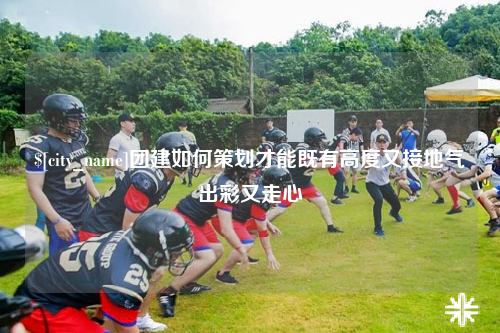 安庆团建如何策划才能既有高度又接地气出彩又走心