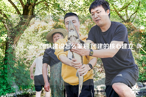 安庆团队建设怎么策划 团建的核心建立